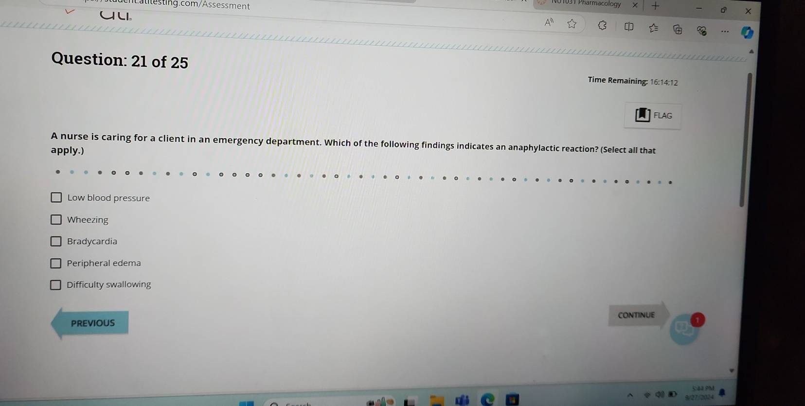 3T Pharmacology +
LI.
Question: 21 of 25
Time Remaining: 16:14:12
FLAG
A nurse is caring for a client in an emergency department. Which of the following findings indicates an anaphylactic reaction? (Select all that
apply.)
Low blood pressure
Wheezing
Bradycardia
Peripheral edema
Difficulty swallowing
PREVIOUS CONTINUE
SA PM
9/27/2024