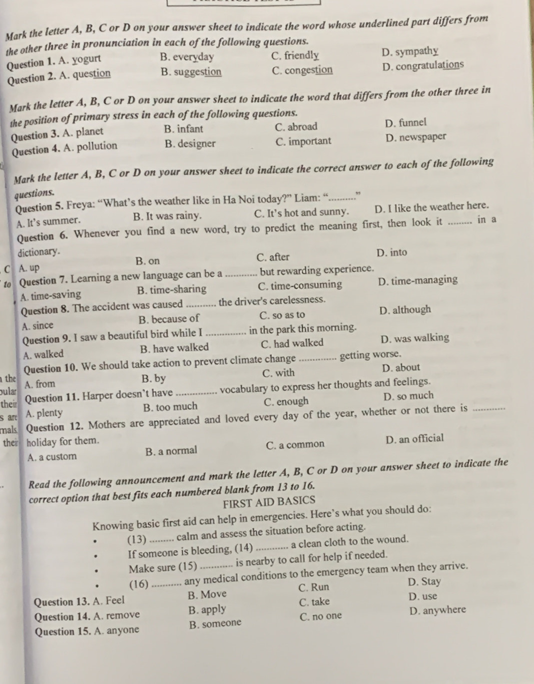 Mark the letter A, B, C or D on your answer sheet to indicate the word whose underlined part differs from
the other three in pronunciation in each of the following questions.
B. everyday C. friendly
Question 1. A. yogurt D. sympathy
Question 2. A. question B. suggestion C. congestion D. congratulations
Mark the letter A, B, C or D on your answer sheet to indicate the word that differs from the other three in
the position of primary stress in each of the following questions.
B. infant C. abroad
Question 3. A. planet D. funnel
Question 4. A. pollution B. designer C. important D. newspaper
Mark the letter A, B, C or D on your answer sheet to indicate the correct answer to each of the following
questions.
Question 5. Freya: “What’s the weather like in Ha Noi today?” Liam: “..........”
A. It’s summer. B. It was rainy. C. It’s hot and sunny. D. I like the weather here.
Question 6. Whenever you find a new word, try to predict the meaning first, then look it _in a
dictionary D. into
C A. up B. on
C. after
to Question 7. Learning a new language can be a _but rewarding experience.
A. time-saving B. time-sharing C. time-consuming D. time-managing
Question 8. The accident was caused_ the driver's carelessness.
A. since B. because of C. so as to D. although
Question 9. I saw a beautiful bird while I _in the park this morning.
A. walked B. have walked C. had walked
D. was walking
Question 10. We should take action to prevent climate change getting worse.
the A. from
B. by C. with D. about
bula
their Question 11. Harper doesn't have _vocabulary to express her thoughts and feelings.
s are A. plenty B. too much C. enough
D. so much
mals Question 12. Mothers are appreciated and loved every day of the year, whether or not there is_
ther holiday for them.
A. a custom B. a normal C. a common D. an official
Read the following announcement and mark the letter A, B, C or D on your answer sheet to indicate the
correct option that best fits each numbered blank from 13 to 16.
FIRST AID BASICS
Knowing basic first aid can help in emergencies. Here’s what you should do:
(13) _calm and assess the situation before acting.
If someone is bleeding, (14)_ a clean cloth to the wound.
Make sure (15) _is nearby to call for help if needed.
(16) _any medical conditions to the emergency team when they arrive.
C. Run D. Stay
Question 13. A. Feel B. Move
Question 14. A. remove B. apply C. take
D. use
C. no one D. anywhere
Question 15. A. anyone B. someone