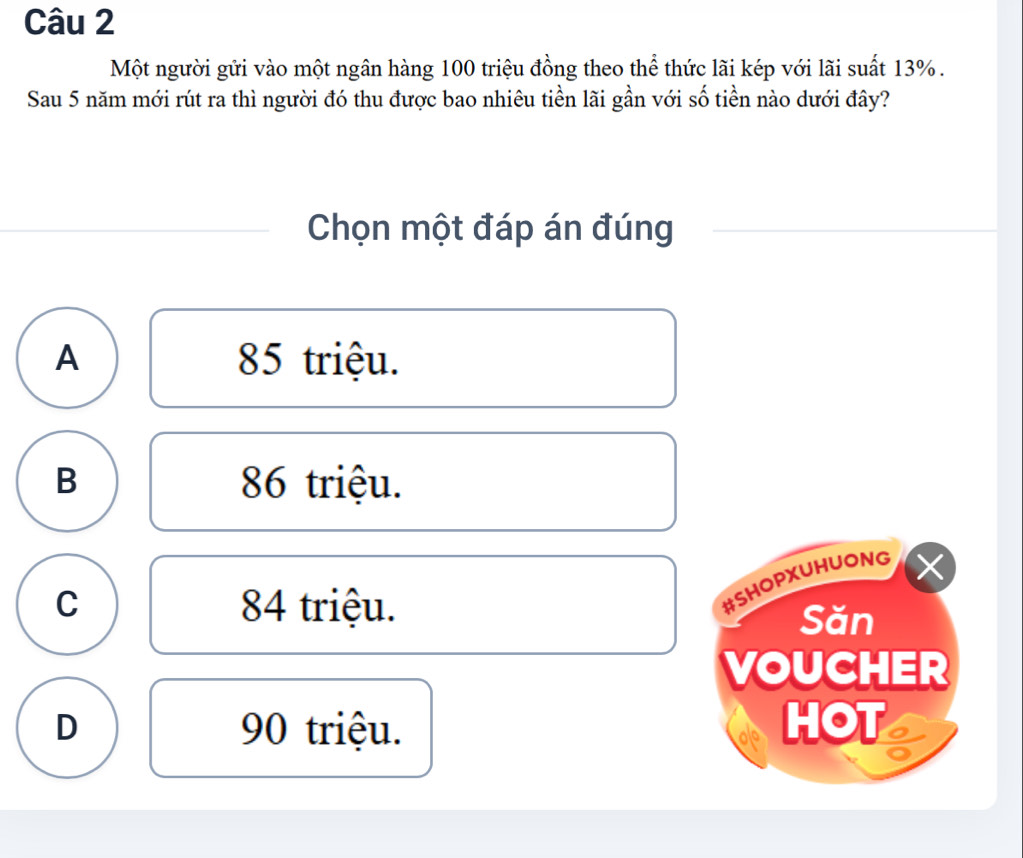 Một người gửi vào một ngân hàng 100 triệu đồng theo thể thức lãi kép với lãi suất 13%.
Sau 5 năm mới rút ra thì người đó thu được bao nhiêu tiền lãi gần với số tiền nào dưới đây?
Chọn một đáp án đúng
A 85 triệu.
B 86 triệu.
#SHOPXUHUONG ×
C 84 triệu. Săn
VOUCHER
D 90 triệu. HOT