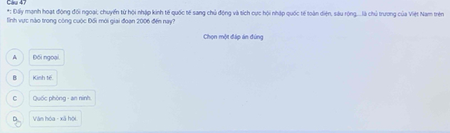 Cau 47
*: Đấy mạnh hoạt động đối ngoại; chuyển từ hội nhập kinh tế quốc tế sang chủ động và tích cực hội nhập quốc tế toàn diện, sâu rộng....là chủ trương của Việt Nam trên
lỉnh vực nào trong công cuộc Đối mới giai đoạn 2006 đến nay?
Chọn một đáp án đúng
A Đối ngoại.
B Kinh tế.
C Quốc phòng - an ninh.
D_ Văn hóa - xã hội.