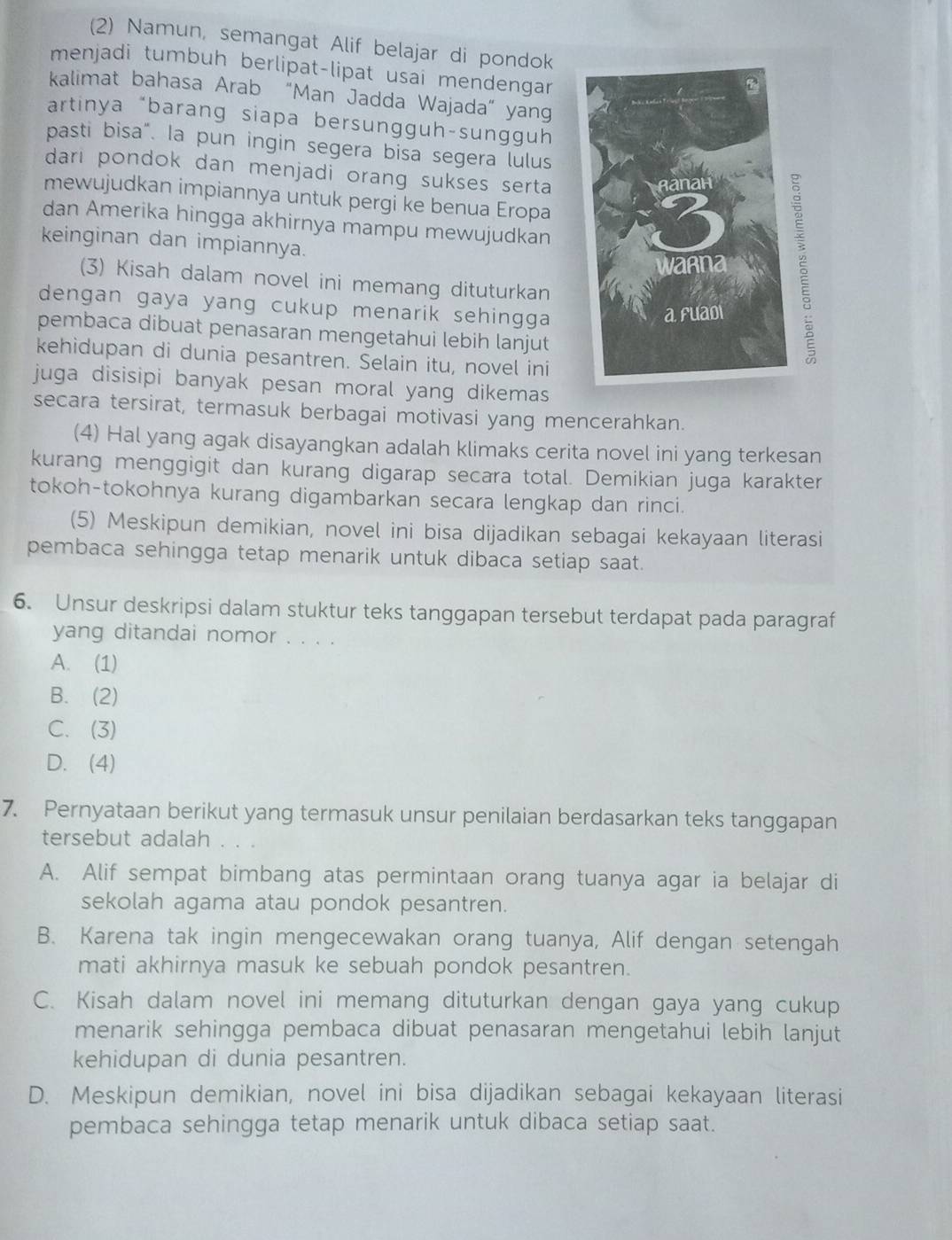 (2) Namun, semangat Alif belajar di pondok
menjadi tumbuh berlipat-lipat usai mendengar
kalimat bahasa Arab “Man Jadda Wajada” yang
artinya “barang siapa bersungguh-sungguh
pasti bisa". la pun ingin segera bisa segera lulus
dari pondok dan menjadi orang sukses serta .
mewujudkan impiannya untuk pergi ke benua Eropa
dan Amerika hingga akhirnya mampu mewujudkan
keinginan dan impiannya.
(3) Kisah dalam novel ini memang dituturkan
dengan gaya yang cukup menarik sehingga .
pembaca dibuat penasaran mengetahui lebih lanjut
kehidupan di dunia pesantren. Selain itu, novel ini
juga disisipi banyak pesan moral yang dikemas
secara tersirat, termasuk berbagai motivasi yang mencerahkan.
(4) Hal yang agak disayangkan adalah klimaks cerita novel ini yang terkesan
kurang menggigit dan kurang digarap secara total. Demikian juga karakter
tokoh-tokohnya kurang digambarkan secara lengkap dan rinci.
(5) Meskipun demikian, novel ini bisa dijadikan sebagai kekayaan literasi
pembaca sehingga tetap menarik untuk dibaca setiap saat.
6. Unsur deskripsi dalam stuktur teks tanggapan tersebut terdapat pada paragraf
yang ditandai nomor . . . .
A. (1)
B. (2)
C. (3)
D. (4)
7. Pernyataan berikut yang termasuk unsur penilaian berdasarkan teks tanggapan
tersebut adalah . . .
A. Alif sempat bimbang atas permintaan orang tuanya agar ia belajar di
sekolah agama atau pondok pesantren.
B. Karena tak ingin mengecewakan orang tuanya, Alif dengan setengah
mati akhirnya masuk ke sebuah pondok pesantren.
C. Kisah dalam novel ini memang dituturkan dengan gaya yang cukup
menarik sehingga pembaca dibuat penasaran mengetahui lebih lanjut
kehidupan di dunia pesantren.
D. Meskipun demikian, novel ini bisa dijadikan sebagai kekayaan literasi
pembaca sehingga tetap menarik untuk dibaca setiap saat.