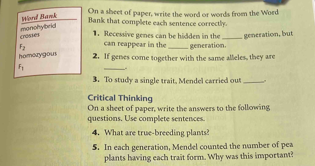 On a sheet of paper, write the word or words from the Word 
Word Bank 
Bank that complete each sentence correctly. 
monohybrid 
1. Recessive genes can be hidden in the 
crosses _generation, but 
can reappear in the
F_2 _generation. 
homozygous 
2. If genes come together with the same alleles, they are
F_1
_. 
3. To study a single trait, Mendel carried out _. 
Critical Thinking 
On a sheet of paper, write the answers to the following 
questions. Use complete sentences. 
4. What are true-breeding plants? 
5. In each generation, Mendel counted the number of pea 
plants having each trait form. Why was this important?