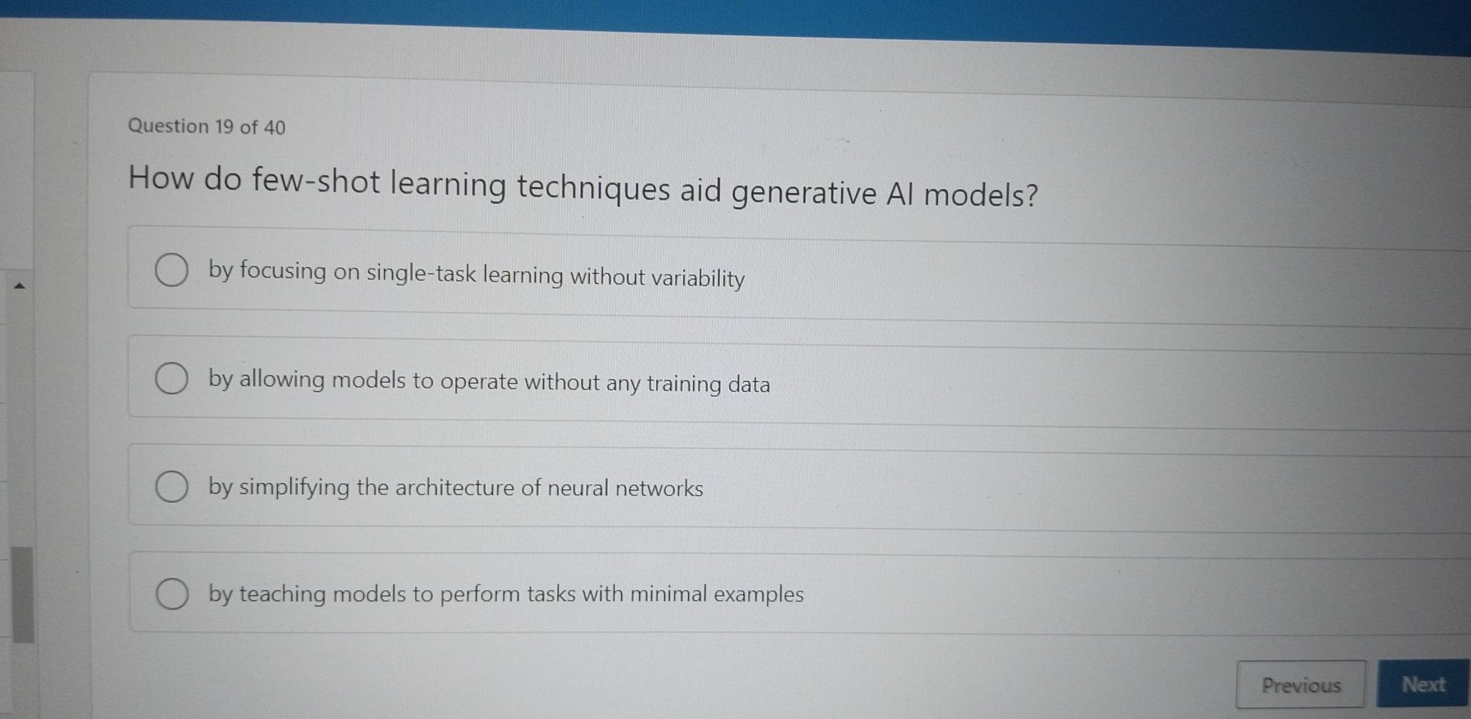 How do few-shot learning techniques aid generative Al models?
by focusing on single-task learning without variability
by allowing models to operate without any training data
by simplifying the architecture of neural networks
by teaching models to perform tasks with minimal examples
Previous Next