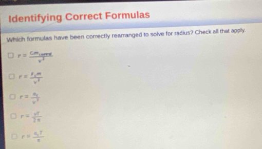 Identifying Correct Formulas
Which formulas have been correctly rearranged to solve for radius? Check all that apply.
r=frac Cm_cenredv^2
r=frac F_cmv^2
r=frac a_cv^2
r= vT/2π  
r=frac a_1Tπ 