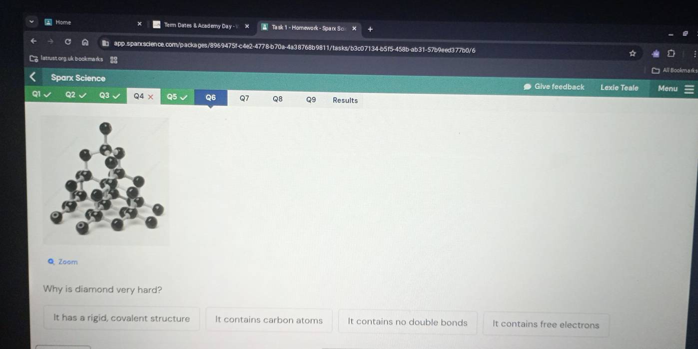 A Home Term Dates & Academy Day - X Ta sk 1 - Homework - Sparx S ci
app.sparxscience.com/packages/8969475f-c4e2-4778-b70a-4a38768b9811/tasks/b3c07134-b5f5-458b-ab31-57b9eed377b0/6
latrust.org.uk bookmarks
All Bookmarks
Sparx Science Menu
Give feedback Lexie Teale
Q2 Q3 Q4* Q5 Q6 Q7 Q8 Q9 Results
Q Zoom
Why is diamond very hard?
It has a rigid, covalent structure It contains carbon atoms It contains no double bonds It contains free electrons