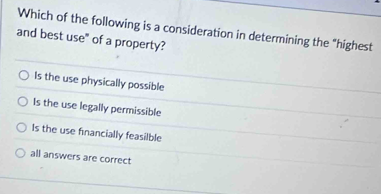 Which of the following is a consideration in determining the “highest
and best use" of a property?
Is the use physically possible
Is the use legally permissible
Is the use financially feasilble
all answers are correct