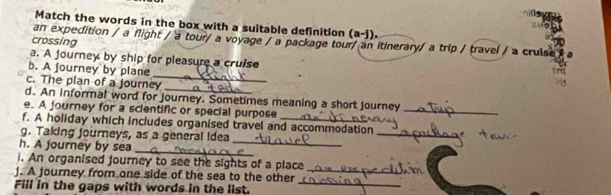 Match the words in the box with a suitable definition (a-j). 
an expedition / a flight / a tour/ a voyage / a package tour/ an itinerary/ a trip / travel / a cruise 
crossing 
a. A journey by ship for pleasure a cruise 
_ 
b. A journey by plane 
_ 
c. The plan of a journey 
d. An informal word for journey. Sometimes meaning a short journey 
e. A journey for a scientific or special purpose 
_ 
_ 
f. A holiday which includes organised travel and accommodation 
g. Taking journeys, as a general idea 
_ 
h. A journey by sea 
_ 
i. An organised journey to see the sights of a place 
j. A journey from one side of the sea to the other_ 
Fill in the gaps with words in the list._