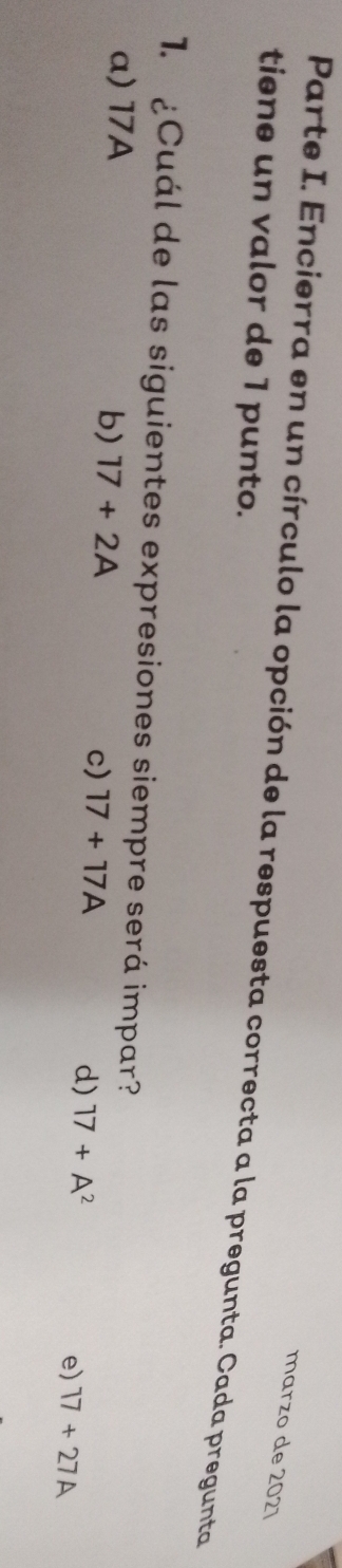 marzo de 2021
Parte I. Encierra en un círculo la opción de la respuesta correcta a la pregunta. Cada pregunta
tiene un valor de 1 punto.
1. ¿Cuál de las siguientes expresiones siempre será impar?
a) 17A
b) 17+2A c) 17+17A d) 17+A^2
e) 17+27A
