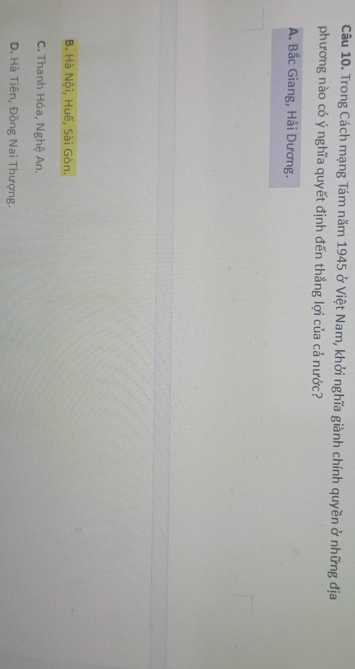 Trong Cách mạng Tám năm 1945 ở Việt Nam, khởi nghĩa giành chính quyền ở những địa
phương nào có ý nghĩa quyết định đến thắng lợi của cả nước?
A. Bắc Giang, Hải Dương.
B. Hà Nội, Huế, Sài Gòn.
C. Thanh Hóa, Nghệ An.
D. Hà Tiên, Đồng Nai Thượng.