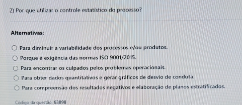 Por que utilizar o controle estatístico do processo?
Alternativas:
Para diminuir a variabilidade dos processos e/ou produtos.
Porque é exigência das normas ISO 9001/2015.
Para encontrar os culpados pelos problemas operacionais.
Para obter dados quantitativos e gerar gráficos de desvio de conduta.
Para compreensão dos resultados negativos e elaboração de planos estratificados.
Código da questão: 63898