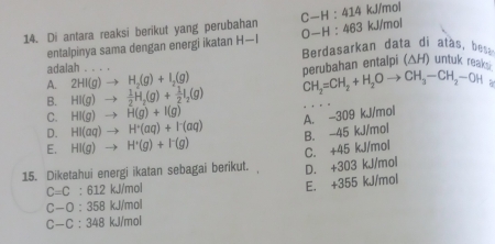 O-H:463
14. Di antara reaksi berikut yang perubahan C-H:414 kJ/mol kJ/mol
entalpinya sama dengan energi ikatan H-I Berdasarkan data di atas, bess
adalah
A. 2HI(g)to H_2(g)+I_2(g) nerubahan entalpi (△H) untuk reay.
B. HI(g)to  1/2 H_2(g)+ 1/2 I_2(g) CH_2=CH_2+H_2Oto CH_3-CH_2-OH
C. HI(g)to H(g)+I(g)
A. -309 kJ/mol
D. HI(aq)to H^+(aq)+I^-(aq) B. -45 kJ/mol
E. HI(g)to H^+(g)+I^-(g)
C. +45 kJ/mol
15. Diketahui energi ikatan sebagai berikut. D. +303 kJ/mol
C=C:612 kJ/mol
E. +355 kJ/mol
C-O:358 kJ/mol
C-C:348 kJ/mol