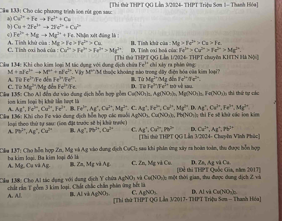 [Thi thử THPT QG Lần 3/2024- THPT Triệu Sơn 1- Thanh Hóa]
Câu 133: Cho các phương trình ion rút gọn sau:
a) Cu^(2+)+Feto Fe^(2+)+Cu
b) Cu+2Fe^(3+)to 2Fe^(2+)+Cu^(2+)
c) Fe^(2+)+Mgto Mg^(2+)+F e. Nhận xét đúng là :
A. Tính khử của : Mg>Fe>Fe^(2+)>Cu. B. Tính khử của : Mg>Fe^(2+)>Cu>Fe
C. Tính oxi hoá của : Cu^(2+)>Fe^(3+)>Fe^(2+)>Mg^(2+). D. Tính oxi hoá của: Fe^(3+)>Cu^(2+)>Fe^(2+)>Mg^(2+).
[Thi thử THPT QG Lần 1/2024- THPT chuyên KHTN Hà Nội]
Câu 134: Khi cho kim loại M tác dụng với dung dịch chứa Fe^(3+) chi xảy ra phản ứng:
M+nFe^(3+)to M^(n+)+nFe^(2+) Vậy M^(n+)/M thuộc khoảng nào trong dãy điện hóa của kim loại?
A. Tù Fe^(2+) Fe đến Fe^(3+)/Fe^(2+). B. Từ Mg^(2+)/Mg đến Fe^(3+)/Fe^(2+).
C. Từ Mg^(2+) /Mg đến Fe^(2+)/Fe. D. Từ Fe^(3+)/Fe^(2+) trở về sau.
Câu 135: Cho Al đến dư vào dung dịch hỗn hợp gồm Cu(NO_3)_2,Ag(NO_3)_3,Mg(NO_3)_2,Fe(NO_3) 03 thì thứ tự các
ion kim loại bị khử lần lượt là
A. Ag^+,Fe^(3+),Cu^(2+),Fe^(2+). B. Fe^(3+),Ag^+,Cu^(2+),Mg^(2+) C. Ag^+,Fe^(3+),Cu^(2+),Mg^(2+). D. Ag^+,Cu^(2+),Fe^(3+),Mg^(2+).
Câu 136: Khi cho Fe vào dung dịch hỗn hợp các muối AgNO_3,Cu(NO_3)_2,Pb(NO_3)_2 thì Fe sẽ khử các ion kim
loại theo thứ tự sau: (ion đặt trước sẽ bị khử trước)
A. Pb^(2+),Ag^+,Cu^(2+) B. Ag^+,Pb^(2+),Cu^(2+) C. Ag^+,Cu^(2+),Pb^(2+) D. Cu^(2+),Ag^+,Pb^(2+)
[Thi thử THPT QG Lần 3/2024- Chuyên Vĩnh Phúc]
Câu 137: Cho hỗn hợp Zn, Mg và Ag vào dung dịch CuCl_2 sau khi phản ứng xảy ra hoàn toàn, thu được hỗn hợp
ba kim loại. Ba kim loại đó là
A. Mg, Cu và Ag. B. Zn, Mg và Ag. C. Zn, Mg và Cu. D. Zn, Ag và Cu.
[Đề thi THPT Quốc Gia, năm 2017]
Câu 138: Cho Al tác dụng với dung dịch Y chứa AgNO_3 và Cu(NO_3) 02 một thời gian, thu được dung dịch Z và
chất rắn T gồm 3 kim loại. Chất chắc chắn phản ứng hết là
A. Al. B. Al và AgNO_3. C. AgNO_3. D. Al và Cu(NO_3)_2.
[Thi thử THPT QG Lần 3/2017- THPT Triệu Sơn — Thanh Hóa]