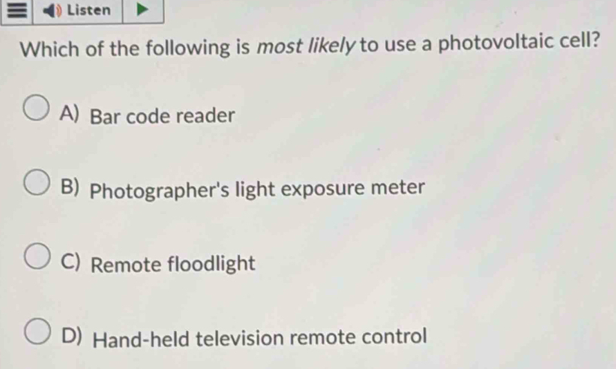 Listen
Which of the following is most likely to use a photovoltaic cell?
A) Bar code reader
B) Photographer's light exposure meter
C) Remote floodlight
D) Hand-held television remote control