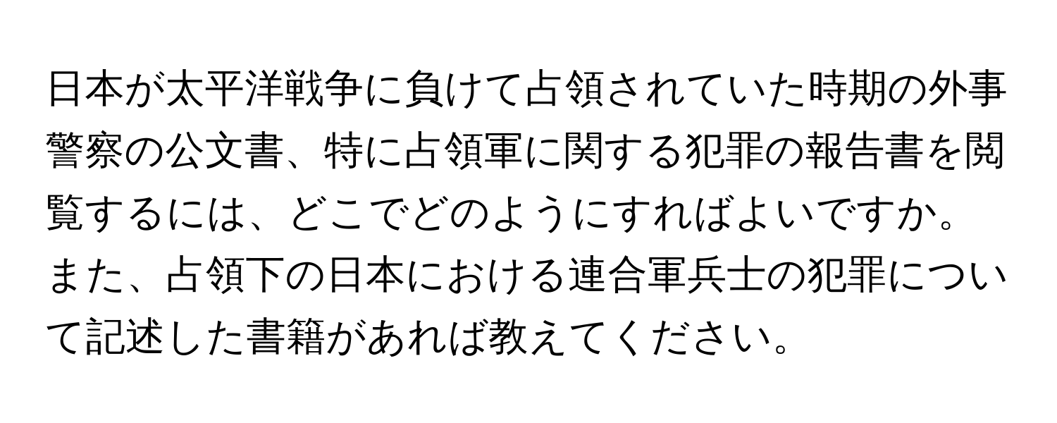 日本が太平洋戦争に負けて占領されていた時期の外事警察の公文書、特に占領軍に関する犯罪の報告書を閲覧するには、どこでどのようにすればよいですか。また、占領下の日本における連合軍兵士の犯罪について記述した書籍があれば教えてください。