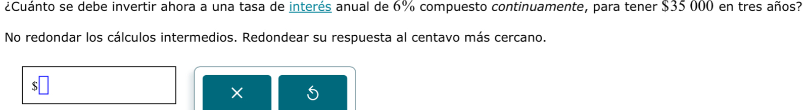 ¿Cuánto se debe invertir ahora a una tasa de interés anual de 6% compuesto continuamente, para tener $35 000 en tres años? 
No redondar los cálculos intermedios. Redondear su respuesta al centavo más cercano. 
×