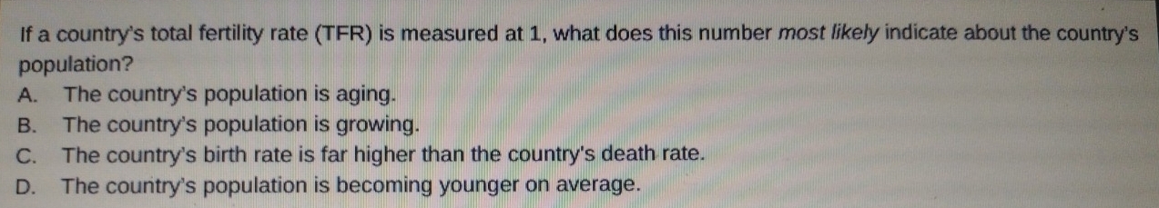 If a country's total fertility rate (TFR) is measured at 1, what does this number most likely indicate about the country's
population?
A. The country's population is aging.
B. The country's population is growing.
C. The country's birth rate is far higher than the country's death rate.
D. The country's population is becoming younger on average.