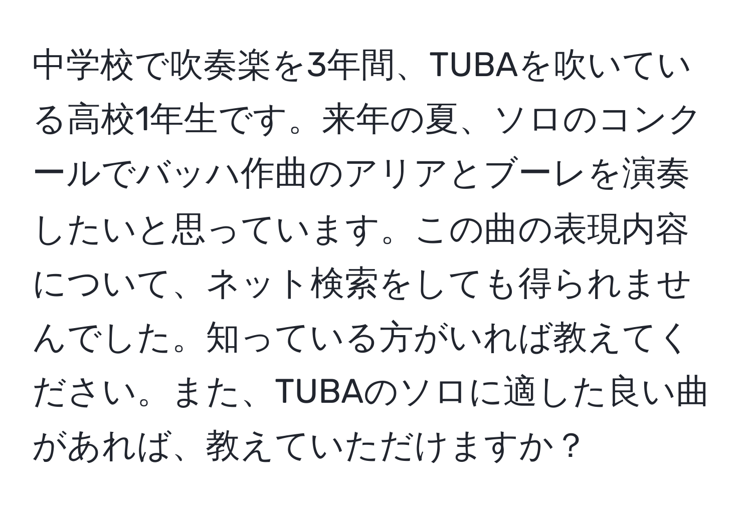 中学校で吹奏楽を3年間、TUBAを吹いている高校1年生です。来年の夏、ソロのコンクールでバッハ作曲のアリアとブーレを演奏したいと思っています。この曲の表現内容について、ネット検索をしても得られませんでした。知っている方がいれば教えてください。また、TUBAのソロに適した良い曲があれば、教えていただけますか？