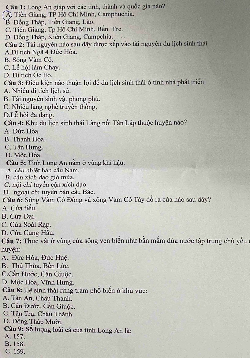 Long An giáp với các tỉnh, thành và quốc gia nào?
A Tiền Giang, TP Hồ Chí Minh, Camphuchia.
B. Đồng Tháp, Tiền Giang, Lào.
C. Tiền Giang, Tp Hồ Chí Minh, Bến Tre.
D. Đồng Tháp, Kiên Giang, Campchia.
Câu 2: Tài nguyên nào sau đây được xếp vào tài nguyên du lịch sinh thái
A.Di tích Ngã 4 Đức Hòa.
B. Sông Vàm Cỏ.
C. Lễ hội làm Chay.
D. Di tích Óc Eo.
Câu 3: Điều kiện nào thuận lợi để du lịch sinh thái ở tỉnh nhà phát triển
A. Nhiều di tích lịch sử.
B. Tài nguyên sinh vật phong phú.
C. Nhiều làng nghề truyến thống.
D.Lễ hội đa dạng.
Câu 4: Khu du lịch sinh thái Làng nổi Tân Lập thuộc huyện nào?
A. Đức Hòa.
B. Thạnh Hóa.
C. Tân Hưng.
D. Mộc Hóa.
Câu 5: Tỉnh Long An nằm ở vùng khí hậu:
A. cận nhiệt bán cầu Nam.
B. cận xích đạo gió mùa.
C. nội chí tuyến cận xích đạo.
D. ngoại chí tuyến bán cầu Bắc.
Câu 6: Sông Vàm Cỏ Đông và xông Vàm Cỏ Tây đồ ra cửa nào sau đây?
A. Cửa tiểu.
B. Cửa Đại.
C. Cửa Soài Rạp.
D. Cửa Cung Hầu.
Câu 7: Thực vật ở vùng cửa sông ven biển như bần mắm dừa nước tập trung chủ yếu ở
huyện:
A. Đức Hòa, Đức Huệ.
B. Thủ Thừa, Bến Lức.
C.Cần Đước, Cần Giuộc.
D. Mộc Hóa, Vĩnh Hưng.
Câu 8: Hệ sinh thái rừng tràm phổ biến ở khu vực:
A. Tân An, Châu Thành.
B. Cần Đước, Cần Giuộc.
C. Tân Trụ, Châu Thành.
D. Đồng Tháp Mười.
Câu 9: Số lượng loài cá của tỉnh Long An là:
A. 157.
B. 158.
C. 159.