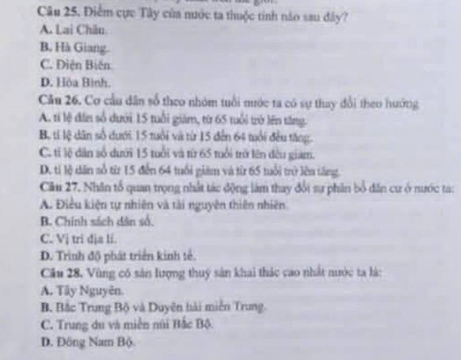 Điểm cực Tây của nước ta thuộc tính nào sau đây?
A. Lai Châu.
B. Hà Giang.
C. Điện Biên
D. Hòa Bình.
Câu 26. Cơ cầu dân số theo nhóm tuổi mước ta có sự thay đổi theo hướng
A. tỉ lệ đân số dưới 15 tuổi giám, từ 65 tuổi trở lên tăng.
B, ti lệ dân số dưới 15 tuổi và từ 15 đến 64 tuổi đều tăng.
C. tỉ lệ dân số dưới 15 tuổi và từ 65 tuổi trở lên đều giam.
D. tí lệ dân số từr 15 đến 64 tuổi giám và từ 65 tuổi trở lên tăng,
Câu 27. Nhân tổ quan trọng nhất tác động làm thay đổi sự phân bổ dân cư ở nước ta:
A. Điều kiện tự nhiên và tài nguyên thiên nhiên
B. Chính sách dân số.
C. Vị tri dịa li.
D. Trình độ phát triển kinh tế.
Cầu 28, Vùng có sân lượng thuy sản khai thác cao nhất nước ta là:
A. Tây Nguyên.
B. Bắc Trung Bộ và Duyên hải miễn Trung.
C. Trung du và miền núi Bắc Bộ.
D. Đông Nam Bộ.