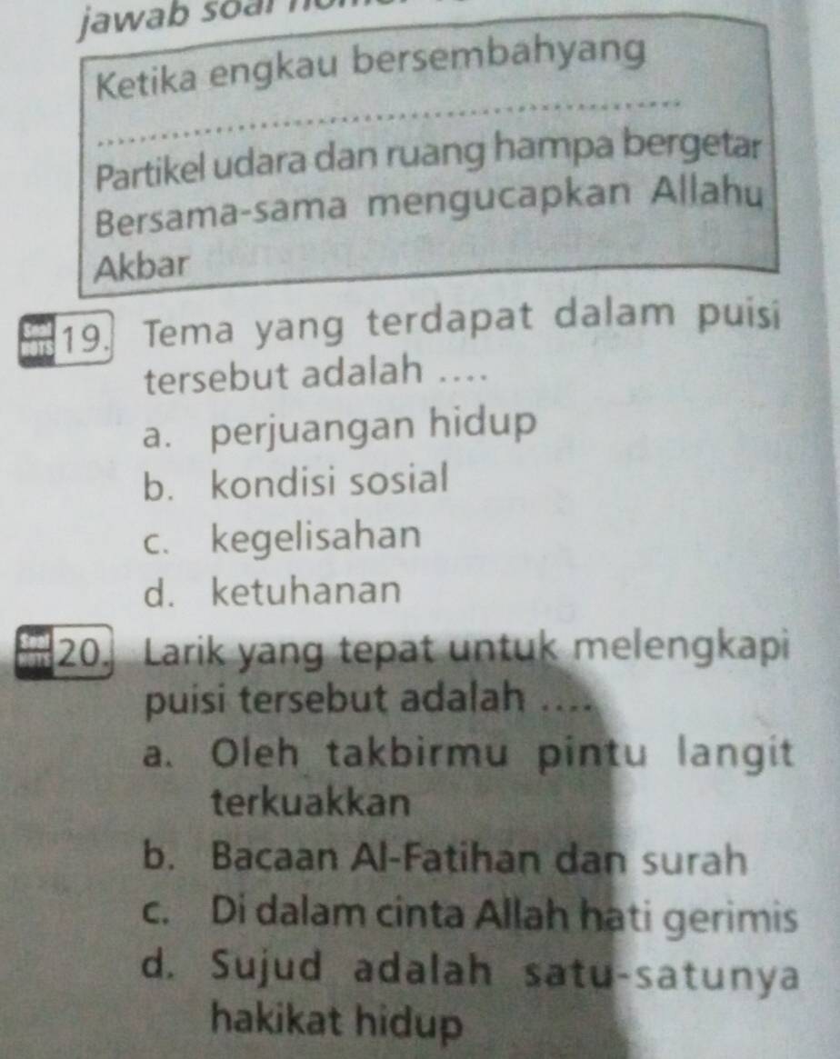 jawab s o r n
Ketika engkau bersembahyang
Partikel udara dan ruang hampa bergetar
Bersama-sama mengucapkan Allahu
Akbar
19. Tema yang terdapat dalam puisi
tersebut adalah ....
a. perjuangan hidup
b. kondisi sosial
c. kegelisahan
d. ketuhanan
20 Larik yang tepat untuk melengkapi
puisi tersebut adalah ....
a. Oleh takbirmu pintu langit
terkuakkan
b. Bacaan Al-Fatihan dan surah
c. Di dalam cinta Allah hati gerimis
d. Sujud adalah satu-satunya
hakikat hidup