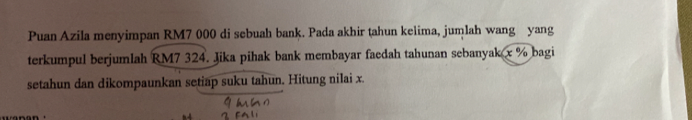 Puan Azila menyimpan RM7 000 di sebuah bank. Pada akhir tahun kelima, jumlah wang yang 
terkumpul berjumlah RM7 324. Jika pihak bank membayar faedah tahunan sebanyak x % bagi 
setahun dan dikompaunkan setiap suku tahun. Hitung nilai x.