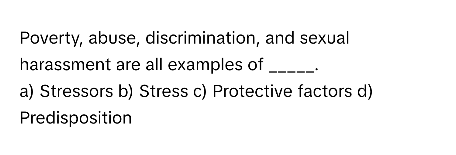 Poverty, abuse, discrimination, and sexual harassment are all examples of _____.

a) Stressors b) Stress c) Protective factors d) Predisposition