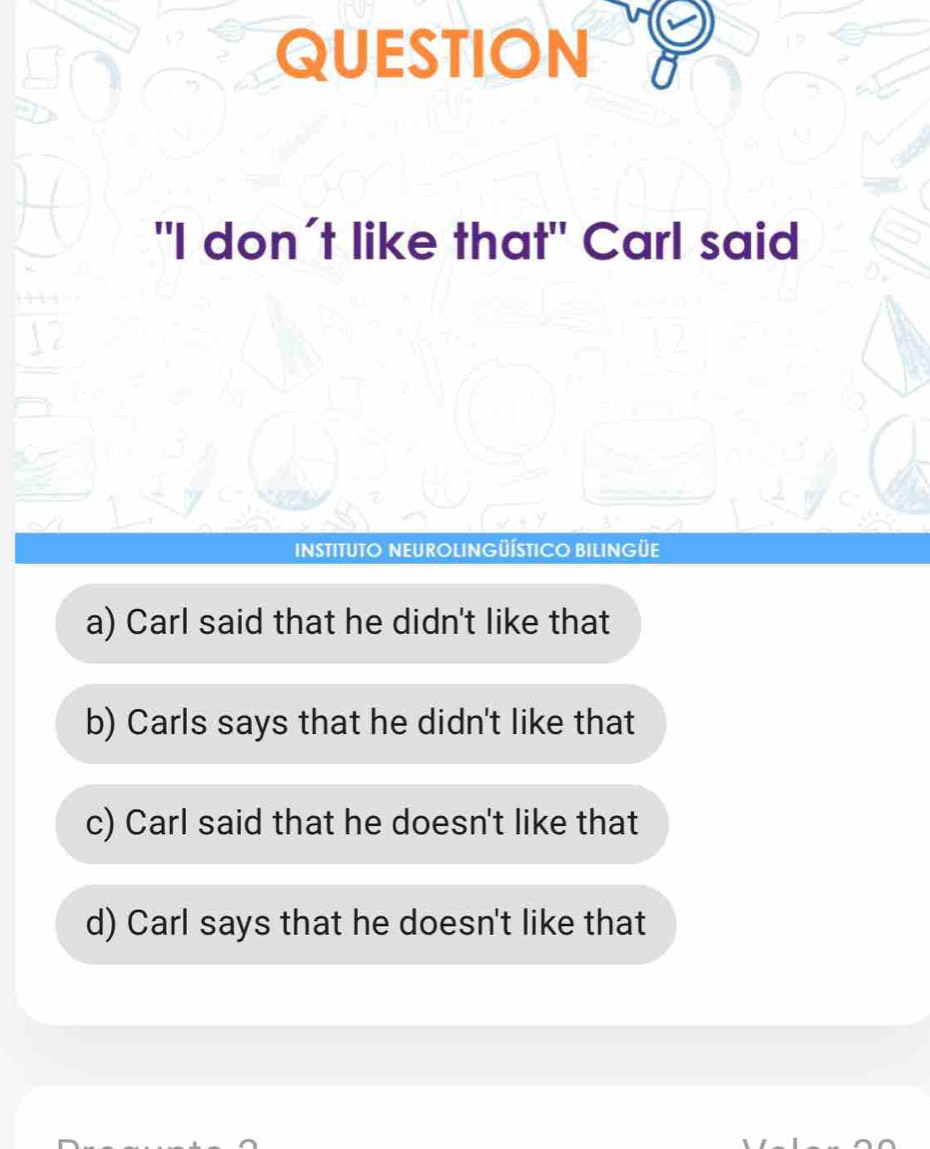 QUESTION
"I don´t like that" Carl said
INSTITUTO NEUROLINGÜÍSTICO BILINGÜE
a) Carl said that he didn't like that
b) Carls says that he didn't like that
c) Carl said that he doesn't like that
d) Carl says that he doesn't like that