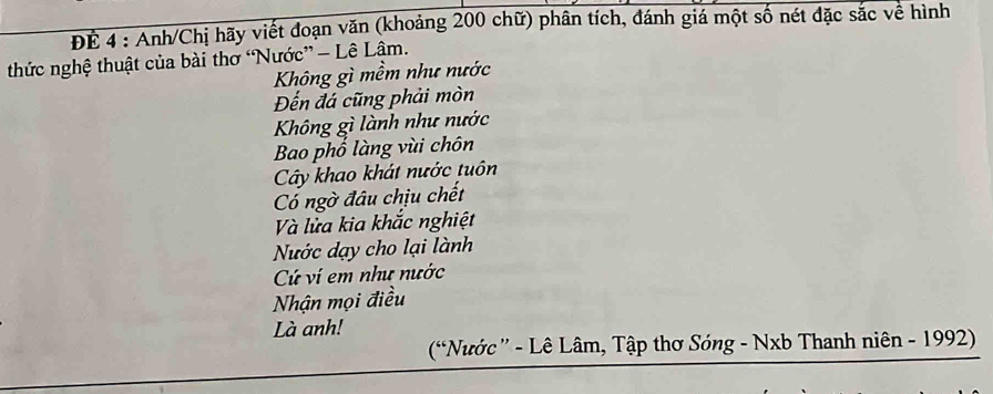 ĐÉ 4 : Anh/Chị hãy viết đoạn văn (khoảng 200 chữ) phân tích, đánh giá một số nét đặc sắc về hình 
thức nghệ thuật của bài thơ “Nước” - Lê Lâm. 
Không gì mềm như nước 
Đến đá cũng phải mòn 
Không gì lành như nước 
Bao phố làng vùi chôn 
Cây khao khát nước tuôn 
Có ngờ đâu chịu chết 
Và lửa kia khắc nghiệt 
Nước dạy cho lại lành 
Cứ ví em như nước 
Nhận mọi điều 
Là anh! 
(Nước” - Lê Lâm, Tập thơ Sóng - Nxb Thanh niên - 1992)