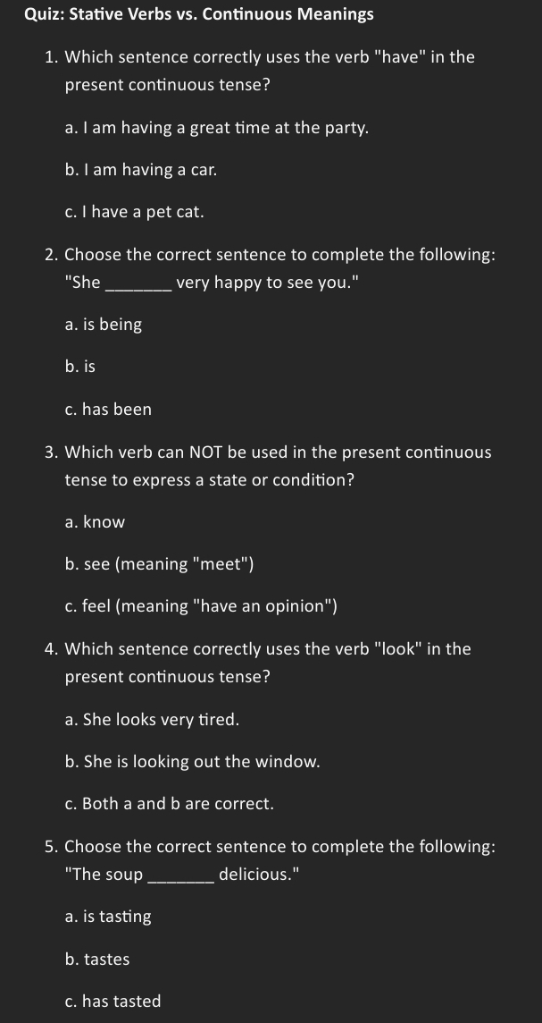 Stative Verbs vs. Continuous Meanings
1. Which sentence correctly uses the verb "have" in the
present continuous tense?
a. I am having a great time at the party.
b. I am having a car.
c. I have a pet cat.
2. Choose the correct sentence to complete the following:
"She_ very happy to see you."
a. is being
b. is
c. has been
3. Which verb can NOT be used in the present continuous
tense to express a state or condition?
a. know
b. see (meaning "meet")
c. feel (meaning "have an opinion")
4. Which sentence correctly uses the verb "look" in the
present continuous tense?
a. She looks very tired.
b. She is looking out the window.
c. Both a and b are correct.
5. Choose the correct sentence to complete the following:
"The soup _delicious."
a. is tasting
b. tastes
c. has tasted