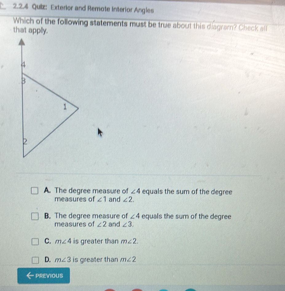 Exterior and Remote Interior Angles
Which of the following statements must be true about this diagram? Check all
that apply.
A. The degree measure of ∠ 4 equals the sum of the degree
measures of ∠ 1 and ∠ 2.
B. The degree measure of ∠ 4 equals the sum of the degree
measures of ∠ 2 and ∠ 3.
C. m∠ 4 is greater than m∠ 2.
D. m∠ 3 is greater than m∠ 2
previous