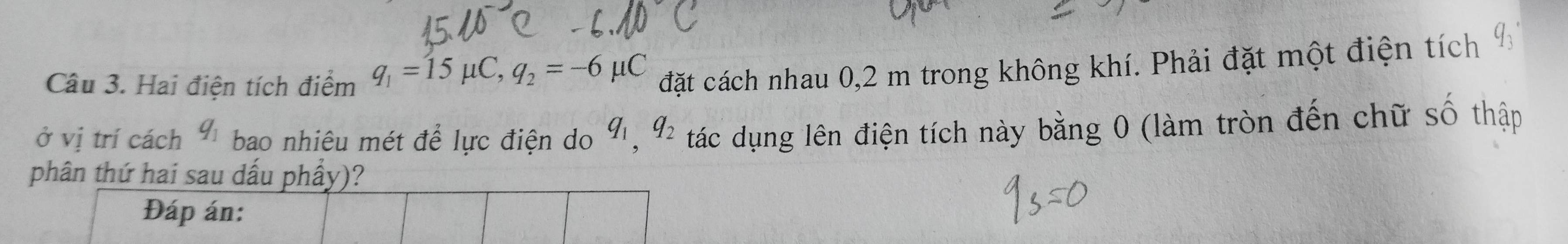 Hai điện tích điểm q_1=15mu C, q_2=-6mu C đặt cách nhau 0,2 m trong không khí. Phải đặt một điện tích 
ở vị trí cách q_1 bao nhiêu mét để lực điện do q_1, q_2 tác dụng lên điện tích này bằng 0 (làm tròn đến chữ số thập 
phân thứ hai sau dấu phầy)? 
Đáp án: