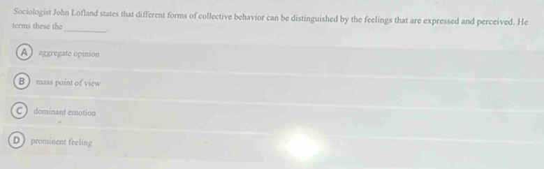 Sociologist John Lofland states that different forms of collective behavior can be distinguished by the feelings that are expressed and perceived. He
_
terms these the
A aggregate opinion
B  mass point of view
C ) dominant erotion
D  prominent feeling