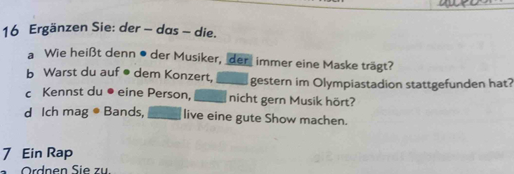 Ergänzen Sie: der - das - die. 
a Wie heißt denn • der Musiker, der_ immer eine Maske trägt? 
b Warst du auf ● dem Konzert, _gestern im Olympiastadion stattgefunden hat? 
c Kennst du ● eine Person, nicht gern Musik hört? 
d Ich mag ● Bands, _live eine gute Show machen. 
7 Ein Rap