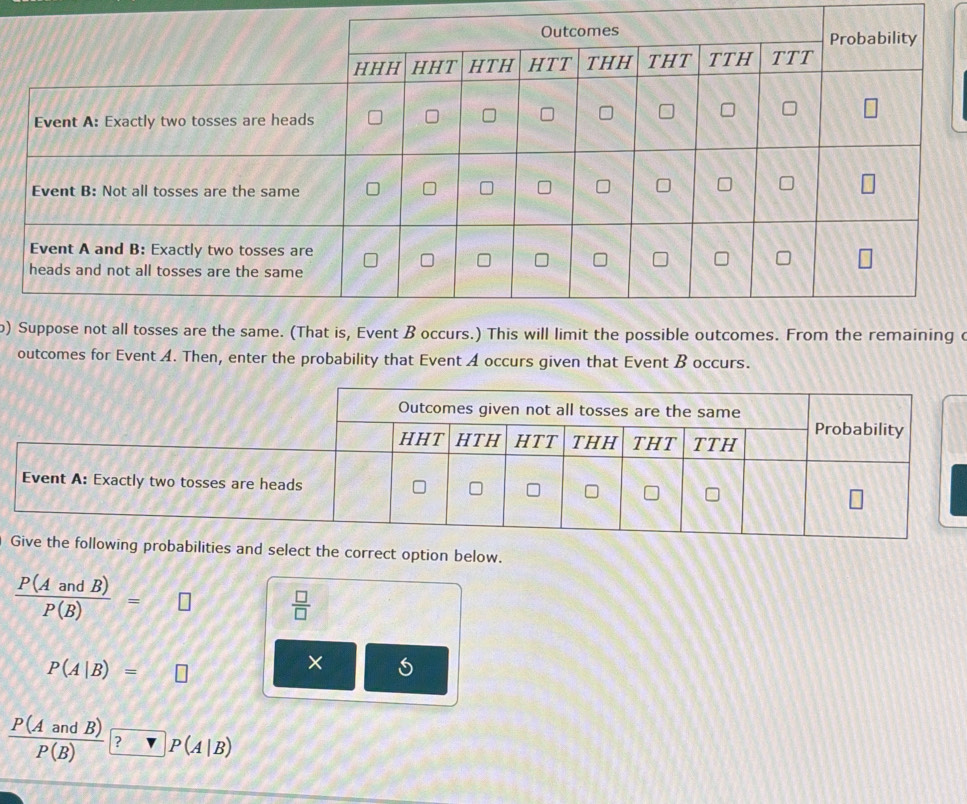 ) at is, Event B occurs.) This will limit the possible outcomes. From the remaining c 
outcomes for Event A. Then, enter the probability that Event A occurs given that Event B occurs. 
obabilities and select the correct option below.
 P(AandB)/P(B) =□  □ /□  
P(A|B)=□
× 
—
 P(AandB)/P(B)  ? P(A|B)