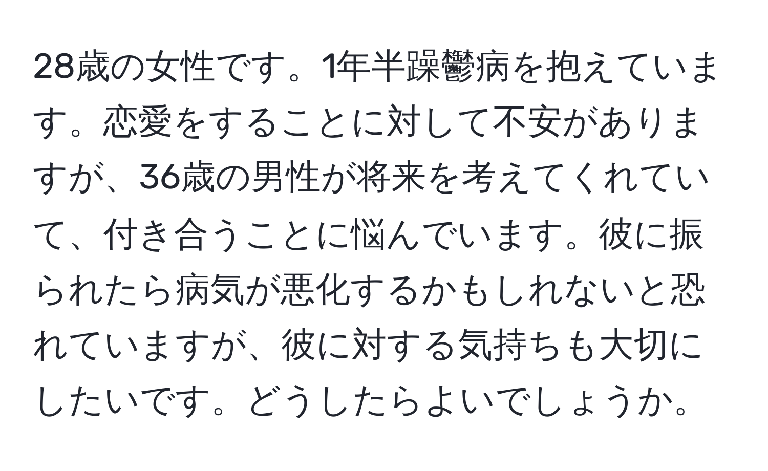 28歳の女性です。1年半躁鬱病を抱えています。恋愛をすることに対して不安がありますが、36歳の男性が将来を考えてくれていて、付き合うことに悩んでいます。彼に振られたら病気が悪化するかもしれないと恐れていますが、彼に対する気持ちも大切にしたいです。どうしたらよいでしょうか。