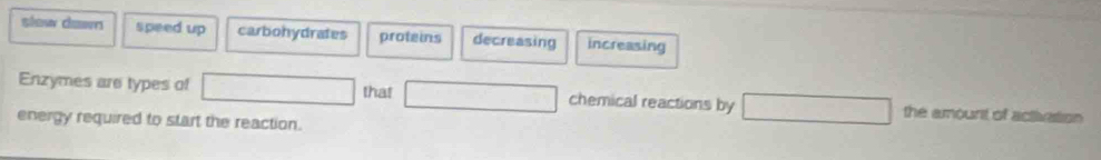 slow down speed up carbohydrates proteins decreasing increasing
Enzymes are types of that chemical reactions by the amount of activation 
energy required to start the reaction.