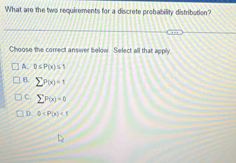 What are the two requirements for a discrete probability distribution?
Choose the correct answer below. Select all that apply
A. 0≤ P(x)≤ 1
B. sumlimits P(x)=1
C. sumlimits P(x)=0
D. 0 <1</tex>