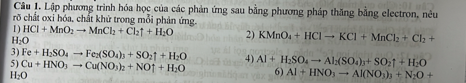 Lập phương trình hóa học của các phản ứng sau bằng phương pháp thăng bằng electron, nêu 
rõ chất oxi hóa, chất khử trong mỗi phản ứng. 
1) HCl+MnO_2to MnCl_2+Cl_2uparrow +H_2O 2) KMnO_4+HClto KCl+MnCl_2+Cl_2+
H_2O
3) Fe+H_2SO_4to Fe_2(SO_4)_3+SO_2uparrow +H_2O 4) Al+H_2SO_4to Al_2(SO_4)_3+SO_2uparrow +H_2O
5) Cu+HNO_3to Cu(NO_3)_2+NOuparrow +H_2O 6) Al+HNO_3to Al(NO_3)_3+N_2O+
H_2O