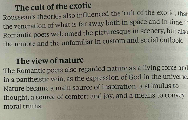 The cult of the exotic 
Rousseau’s theories also influenced the ‘cult of the exotic’, that 
the veneration of what is far away both in space and in time. T 
Romantic poets welcomed the picturesque in scenery, but also 
the remote and the unfamiliar in custom and social outlook. 
The view of nature 
The Romantic poets also regarded nature as a living force and 
in a pantheistic vein, as the expression of God in the universe. 
Nature became a main source of inspiration, a stimulus to 
thought, a source of comfort and joy, and a means to convey 
moral truths.