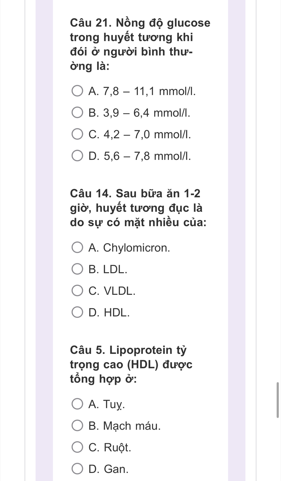 Nồng độ glucose
trong huyết tương khi
đói ở người bình thư-
òng là:
A. 7, 8-11, 1 mmo 1/1
B. 3, 9-6, 4 mmol/l.
C. 4, 2-7, 0 mmo V I
D. 5, 6-7, 8 mmol/l.
Câu 14. Sau bữa ăn 1-2
giò, huyết tương đục là
do sự có mặt nhiều của:
A. Chylomicron.
B. LDL.
C. VLDL.
D. HDL.
Câu 5. Lipoprotein tỷ
trọng cao (HDL) được
tổng hợp ở:
A. Tuy.
B. Mạch máu.
C. Ruột.
D. Gan.