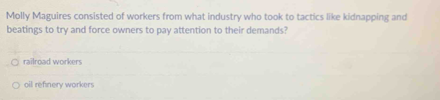 Molly Maguires consisted of workers from what industry who took to tactics like kidnapping and
beatings to try and force owners to pay attention to their demands?
railroad workers
oil refinery workers