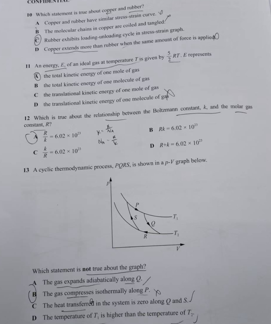 CONFIBENTIAE
10 Which statement is true about copper and rubber?
A Copper and rubber have similar stress-strain curve.
B The molecular chains in copper are coiled and tangled:
Rubber exhibits loading-unloading cycle in stress-strain graph.
D Copper extends more than rubber when the same amount of force is applied
11 An energy, E, of an ideal gas at temperature T is given by  5/2 RT. É represents
the total kinetic energy of one mole of gas
B the total kinetic energy of one molecule of gas
C the translational kinetic energy of one mole of gas
D the translational kinetic energy of one molecule of ga
12 Which is true about the relationship between the Boltzmann constant, k, and the molar gas
constant, R?
B Rk=6.02* 10^(23)
A  R/k =6.02* 10^(23)
D R+k=6.02* 10^(23)
C  k/R =6.02* 10^(23)
13 A cyclic thermodynamic process, PQRS, is shown in a p^(-V) graph below.
Which statement is not true about the graph?
A The gas expands adiabatically along Q.
B The gas compresses isothermally along P.
C The heat transferred in the system is zero along Q and S.
D The temperature of T_1 is higher than the temperature of T_2.