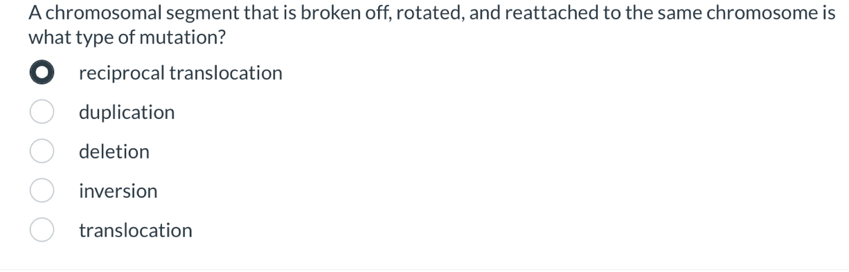 A chromosomal segment that is broken off, rotated, and reattached to the same chromosome is
what type of mutation?
reciprocal translocation
duplication
deletion
inversion
translocation