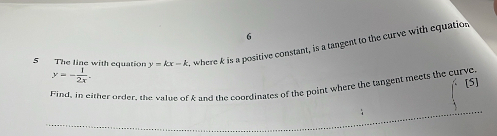 6
5 The line with equation y=kx-k , where k is a positive constant, is a tangent to the curve with equation
y=- 1/2x . 
[5]
Find, in either order, the value of k and the coordinates of the point where the tangent meets the curve.
_