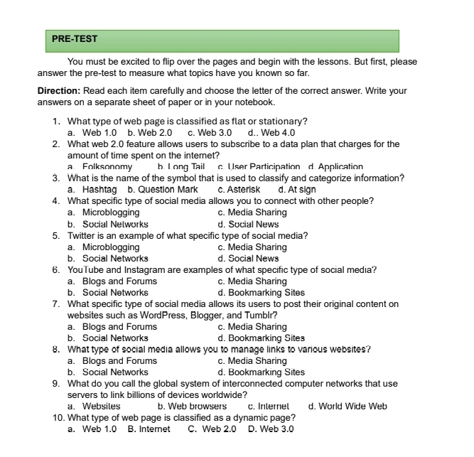 PRE-TEST
You must be excited to flip over the pages and begin with the lessons. But first, please
answer the pre-test to measure what topics have you known so far.
Direction: Read each item carefully and choose the letter of the correct answer. Write your
answers on a separate sheet of paper or in your notebook.
1. What type of web page is classified as flat or stationary?
a. Web 1.0 b. Web 2.0 c. Web 3.0 d.. Web 4.0
2. What web 2.0 feature allows users to subscribe to a data plan that charges for the
amount of time spent on the internet?
a Folksonomy b. Long Tail c. User Participation d. Application
3. What is the name of the symbol that is used to classify and categorize information?
a. Hashtag b. Question Mark c. Asterisk d. At sign
4. What specific type of social media allows you to connect with other people?
a、 Microblogging c. Media Sharing
b. Social Nelworks d. Social News
5. Twitter is an example of what specific type of social media?
a.Microblogging c. Media Sharing
b. Social Networks d. Social News
6. YouTube and Instagram are examples of what specific type of social media?
a. Blogs and Forums c. Media Sharing
b. Social Networks d. Bookmarking Sites
7. What specific type of social media allows its users to post their original content on
websites such as WordPress, Blogger, and Tumblr?
a. Blogs and Forums c. Media Sharing
b. Social Networks d. Bookmarking Sites
8. What type of social media allows you to manage links to various websites?
a. Blogs and Forums c. Media Sharing
b. Social Networks d. Bookmarking Sites
9. What do you call the global system of interconnected computer networks that use
servers to link billions of devices worldwide?
a. Websiles b. Web browsers c. Inlemel d. World Wide Web
10. What type of web page is classified as a dynamic page?
a. Web 1.0 B. Internet C. Web 2.0 D. Web 3.0