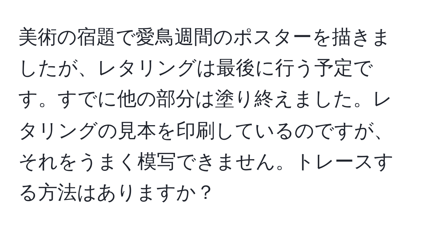 美術の宿題で愛鳥週間のポスターを描きましたが、レタリングは最後に行う予定です。すでに他の部分は塗り終えました。レタリングの見本を印刷しているのですが、それをうまく模写できません。トレースする方法はありますか？