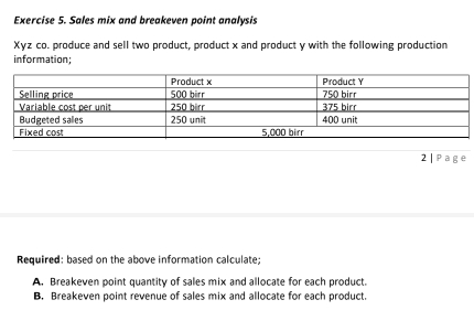 Sales mix and breakeven point analysis 
Xyz co. produce and sell two product, product x and product y with the following production 
information; 
2 | Page 
Required: based on the above information calculate; 
A. Breakeven point quantity of sales mix and allocate for each product. 
B. Breakeven point revenue of sales mix and allocate for each product.