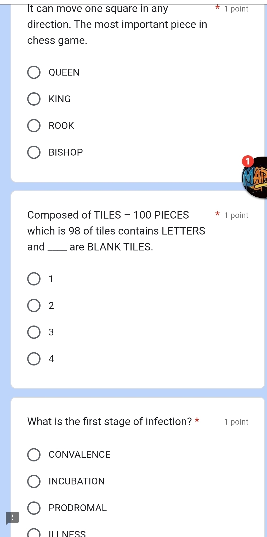 It can move one square in any 1 point
direction. The most important piece in
chess game.
QUEEN
KING
ROOK
BISHOP
Composed of TILES - 100 PIECES 1 point
which is 98 of tiles contains LETTERS
and _are BLANK TILES.
1
2
3
4
What is the first stage of infection? * 1 point
CONVALENCE
INCUBATION
PRODROMAL
!
IL L NESS