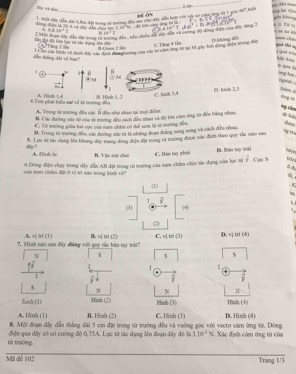 .Lớp:
_
lây, khi nam
Họ và tên:
ĐÉ ÔN ung lại. Qua
1. một dây dẫn dài 0,8m đặt trong từ trường đều sao cho dây dẫn hợp với véc tơ cảm ứng từ 1 góc 60° biết
gần khung
dòng điện là 20 A và dây dẫn chịu lực 2.10^(-2)N , , độ lớn cảm ứng từ là :
1.10^(-3) T
2.Một dẫn đặt trong từ g đều , nếu chiều dài dây dẫn và cường độ dòng điện của dây tăng 2  3: Từ vị
A. 0.8.10^(-3)T B. 10^(-3)T
ra xa kh
C.Tăng 4 lần D.không đổi
nam chân
lần thì độ lớn lực từ tác dụng lên dây :
A Tăng 2 lần B.Giam 2 lần
quả thí n
3.Cho các hình vẽ dưới đây xác định đúnghướng của véc tơ cảm ứng từ tại M gây bởi dòng điện trong dây
3 quá trìn
dẫn thắng dài vô hạn? hấy kim
n qua kl
ong hai 
ngược c
D. hình 2,3 châm d
ứng tỏ
ờng đều.
ng cảm
A. Trong từ trường đều các vector B đều như nhau tại mọi điểm.
B. Các đường sức từ của từ trường đều cách đều nhau và độ lớn cảm ứng từ đều bằng nhau.
ất hiệ
C. Từ trường giữa hai cực của nam châm có thể xem là từ trường đều.
được
D. Trong từ trường đều, các đường sức từ là những đoạn thằng song song và cách đều nhau
5. Lực từ tác dụng lên khung dây mang dòng điện đặt trong từ trường được xác định theo quy tắc nào sau
ng trư
đây?
A. Đinh ốc B. Vặn nút chai C. Bàn tay phải D. Bàn tay trái
tượn
6.Dòng điện chạy trong dây dẫn AB đặt trong từ trường của nam châm chịu tác dụng của lực từ vector F. Cực S trìn]
ố đ
của nam châm đặt ở vị trí nào trong hình vẽ?
ổi, 1
(1)
. K
im
I vector F
1,]
(3) (4)
(2)
D. V1
A. vị trí (1) B. vị trí (2) C. vị trí (3)  trí (4)
7. Hình nào sau đây đúng với quy tắc bàn tay trái?
N
s
s
S
1
I
I
.
+
I
F.
vector F
F
S
N
N
N
Tình (1) Hình (2) Hình (3) Hình (4)
A. Hình (1) B. Hình (2) C. Hình (3) D. Hình (4)
8. Một đoạn dây dẫn thẳng dài 5 cm đặt trong từ trường đều và vuông góc với vectơ cảm ứng từ. Dòng
điện qua dây có có cường độ 0,75A. Lực từ tác dụng lên đoạn dây đó là 3.10^(-3)N. Xác định cảm ứng từ của
từ trường.
Mã đề 102 Trang 1/3
