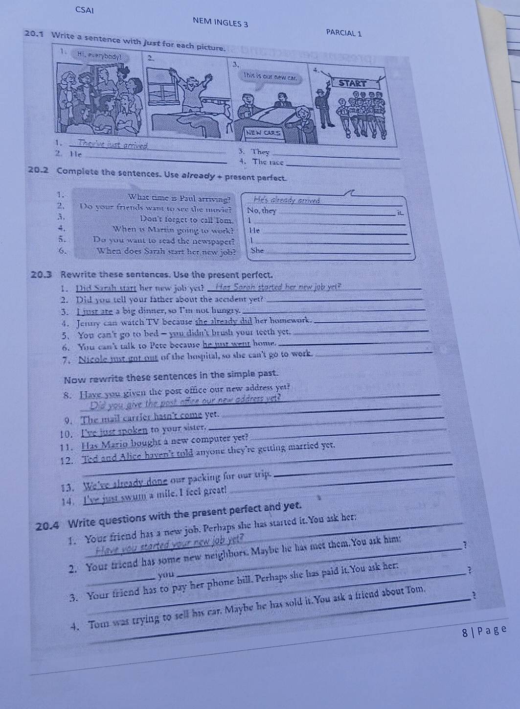 CSAI
NEM INGLES 3 PARCIAL 1
20.1 Write a sentence with just for each picture.
3. They
2. 11r _4. The race_
20.2 Complete the sentences. Use already + present perfect.
1. What time is Paul arriving? He's already arrived 
2. Do your friends want to see the movie? No, they_
_
3. Don't forget to call Tom._
A. When is Martin going to work? 11e_
5. Do you want to sead the newspapet? 1_
6. When does Sarah start her new job? She_
20.3 Rewrite these sentences. Use the present perfect.
1. Did Sarah start her new job yet? _Hez Sorgh storted her new job yet?_
2. Did you tell your father about the aceident yet?_
3. I jst are a big dinner, so I'm not hungry.
_
4. Jerny can watch TV because she already did her homework._
_
5. You can't go to bed - you didn't brush your teeth yet._
6. You can't talk to Pete because he jst went home.
7. Nicole just got out of the bospital,so she can't go to work._
Now rewrite these sentences in the simple past.
8. Have you given the post office our new address yet?
_
_
new address vet ?
 
9. The mail carrier hasn't come yet.
10. I've just spoken to your sister._
11. Has Mario bought a new computer yet?
_
12. Ted and Alice haven't told anyone they're getting married yet.
13. We've already done our packing for our trip.
14. I've just swum a mile.I feel great!
20.4 Write questions with the present perfect and yet.
1. Your friend has a new job. Perhaps she has started it. You ask her;
?
2. Your friend has some new neighbors. Maybe he has met them.You ask him;
1
you
3. Your friend has to pay her phone bill. Perhaps she has paid it.You ask her:
4. Tom was trying to sell his car. Maybe he has sold it.You ask a friend about Tom,
?
_
8|Page